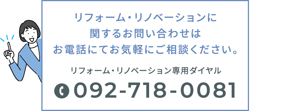リフォーム・リノベーションに関するお問い合わせはお電話にてお気軽にご相談ください。リフォーム・リノベーション専用ダイヤル 092-718-0081